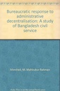 Bureaucratic Response to Administrative Decentralisation: A Study of Bangladesh Civil Service